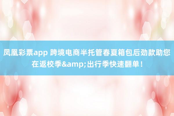 凤凰彩票app 跨境电商半托管春夏箱包后劲款助您在返校季&出行季快速翻单！