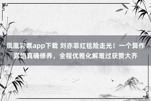 凤凰彩票app下载 刘亦菲红毯险走光！一个算作露馅真确修养，全程优雅化解难过获赞大齐