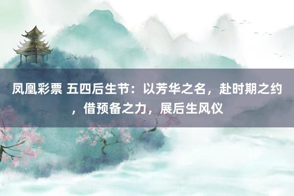 凤凰彩票 五四后生节：以芳华之名，赴时期之约，借预备之力，展后生风仪