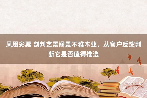 凤凰彩票 剖判艺景阁景不雅木业，从客户反馈判断它是否值得推选
