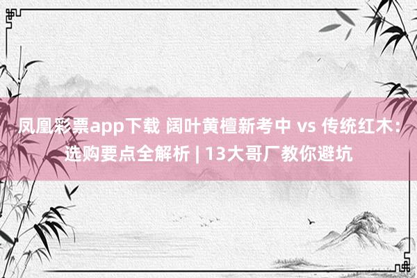 凤凰彩票app下载 阔叶黄檀新考中 vs 传统红木：选购要点全解析 | 13大哥厂教你避坑