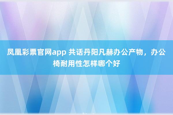 凤凰彩票官网app 共话丹阳凡赫办公产物，办公椅耐用性怎样哪个好