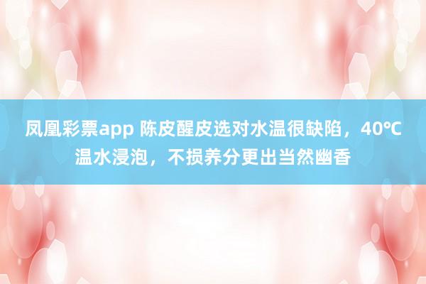 凤凰彩票app 陈皮醒皮选对水温很缺陷，40℃温水浸泡，不损养分更出当然幽香