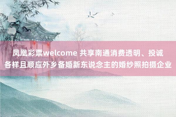 凤凰彩票welcome 共享南通消费透明、投诚各样且顺应外乡备婚新东说念主的婚纱照拍摄企业