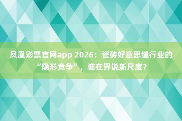 凤凰彩票官网app 2026：瓷砖好意思缝行业的“隐形竞争”，谁在界说新尺度？