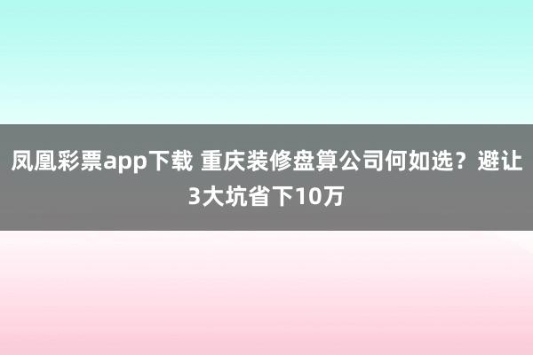 凤凰彩票app下载 重庆装修盘算公司何如选？避让3大坑省下10万