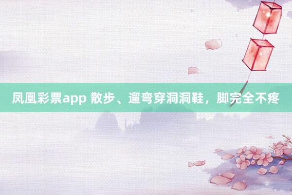 凤凰彩票app 散步、遛弯穿洞洞鞋，脚完全不疼