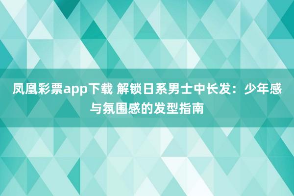 凤凰彩票app下载 解锁日系男士中长发：少年感与氛围感的发型指南
