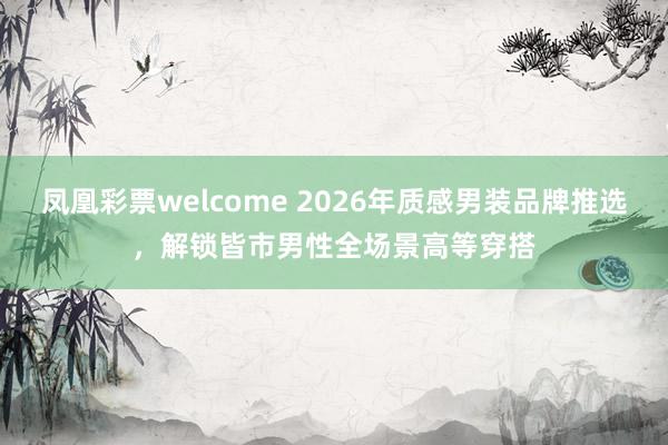 凤凰彩票welcome 2026年质感男装品牌推选，解锁皆市男性全场景高等穿搭