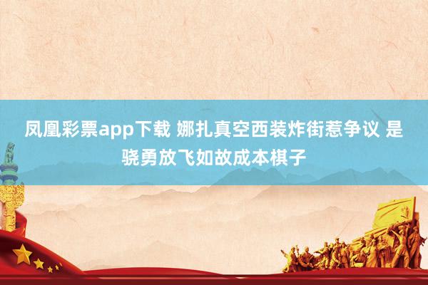 凤凰彩票app下载 娜扎真空西装炸街惹争议 是骁勇放飞如故成本棋子