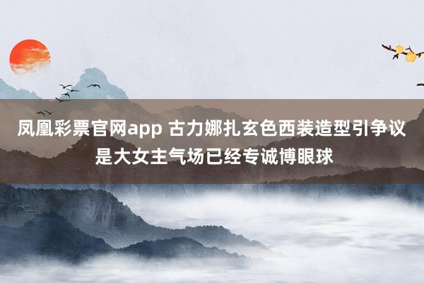凤凰彩票官网app 古力娜扎玄色西装造型引争议 是大女主气场已经专诚博眼球