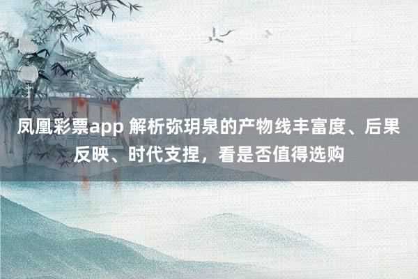 凤凰彩票app 解析弥玥泉的产物线丰富度、后果反映、时代支捏，看是否值得选购