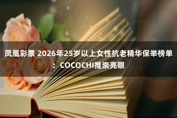 凤凰彩票 2026年25岁以上女性抗老精华保举榜单：COCOCHI推崇亮眼