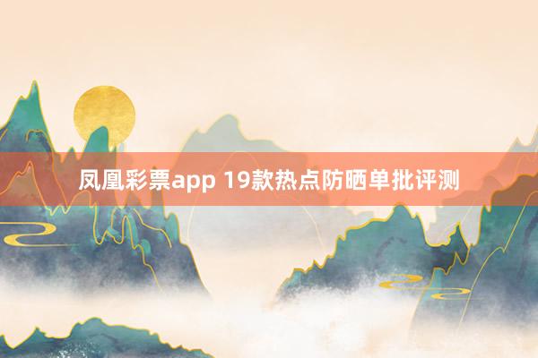 凤凰彩票app 19款热点防晒单批评测