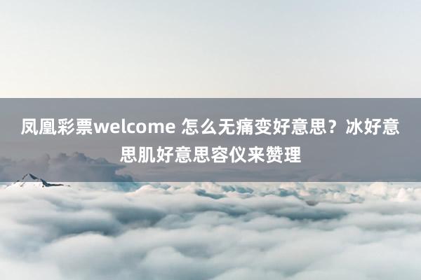 凤凰彩票welcome 怎么无痛变好意思？冰好意思肌好意思容仪来赞理