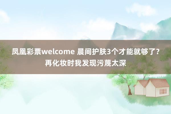 凤凰彩票welcome 晨间护肤3个才能就够了？再化妆时我发现污蔑太深