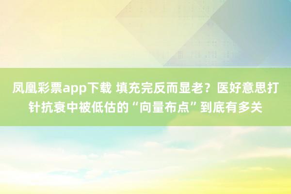 凤凰彩票app下载 填充完反而显老？医好意思打针抗衰中被低估的“向量布点”到底有多关