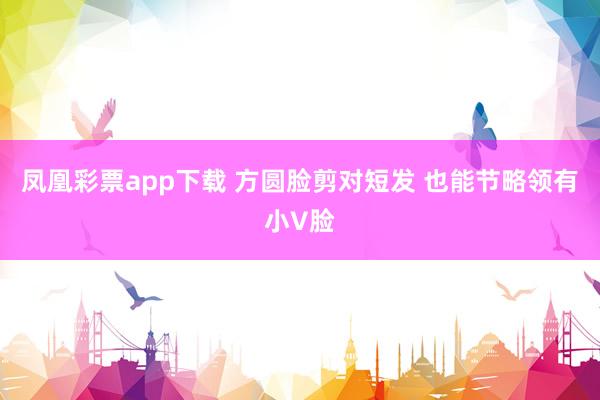 凤凰彩票app下载 方圆脸剪对短发 也能节略领有小V脸