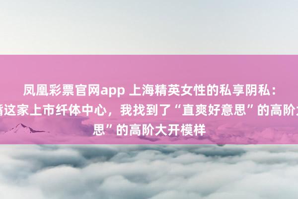 凤凰彩票官网app 上海精英女性的私享阴私：在陆家嘴这家上市纤体中心，我找到了“直爽好意思”的高阶大开模样