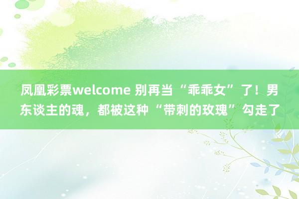 凤凰彩票welcome 别再当 “乖乖女” 了！男东谈主的魂，都被这种 “带刺的玫瑰” 勾走了