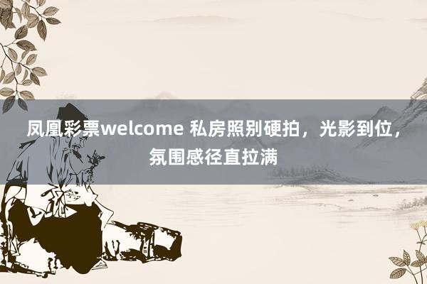 凤凰彩票welcome 私房照别硬拍，光影到位，氛围感径直拉满