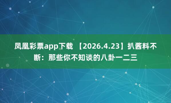 凤凰彩票app下载 【2026.4.23】扒酱料不断：那些你不知谈的八卦一二三