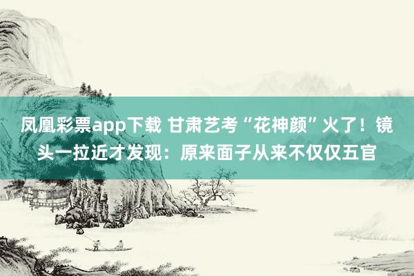 凤凰彩票app下载 甘肃艺考“花神颜”火了！镜头一拉近才发现：原来面子从来不仅仅五官