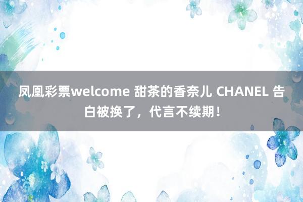 凤凰彩票welcome 甜茶的香奈儿 CHANEL 告白被换了，代言不续期！