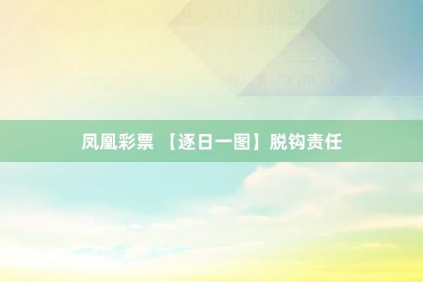 凤凰彩票 【逐日一图】脱钩责任