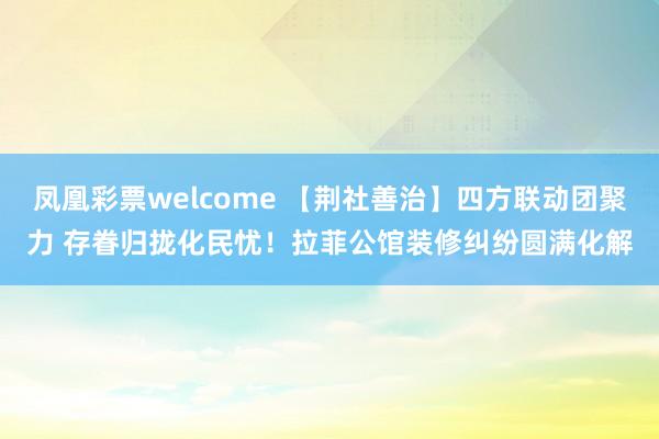 凤凰彩票welcome 【荆社善治】四方联动团聚力 存眷归拢化民忧！拉菲公馆装修纠纷圆满化解
