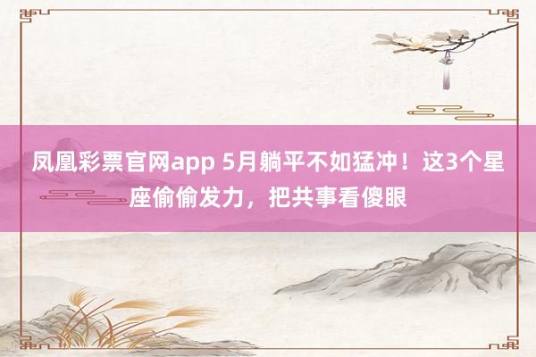 凤凰彩票官网app 5月躺平不如猛冲！这3个星座偷偷发力，把共事看傻眼