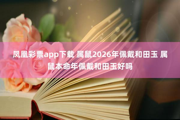 凤凰彩票app下载 属鼠2026年佩戴和田玉 属鼠本命年佩戴和田玉好吗