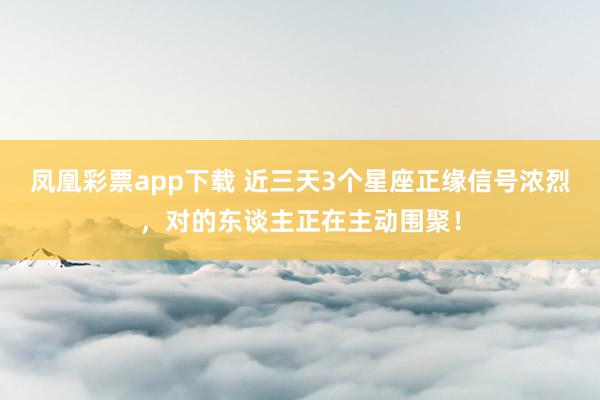 凤凰彩票app下载 近三天3个星座正缘信号浓烈，对的东谈主正在主动围聚！