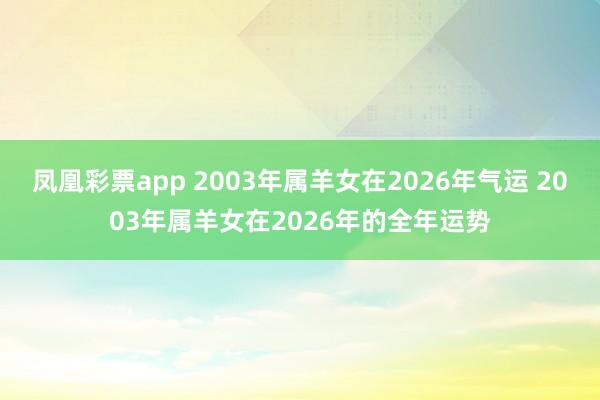 凤凰彩票app 2003年属羊女在2026年气运 2003年属羊女在2026年的全年运势