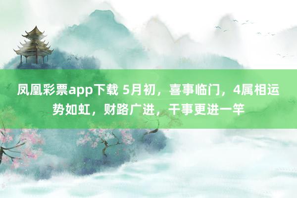 凤凰彩票app下载 5月初，喜事临门，4属相运势如虹，财路广进，干事更进一竿