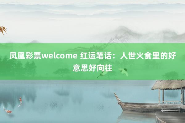 凤凰彩票welcome 红运笔话：人世火食里的好意思好向往