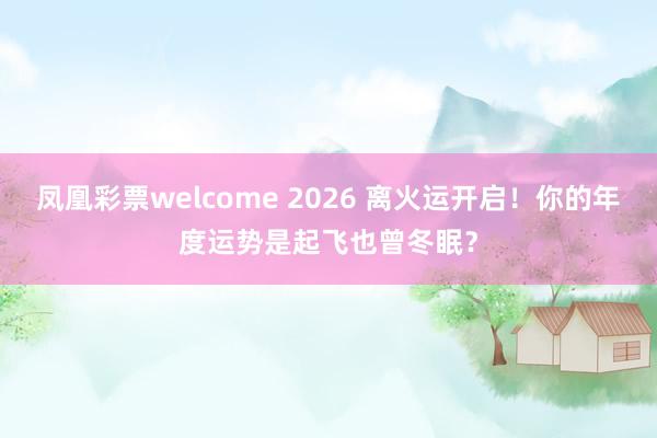 凤凰彩票welcome 2026 离火运开启！你的年度运势是起飞也曾冬眠？