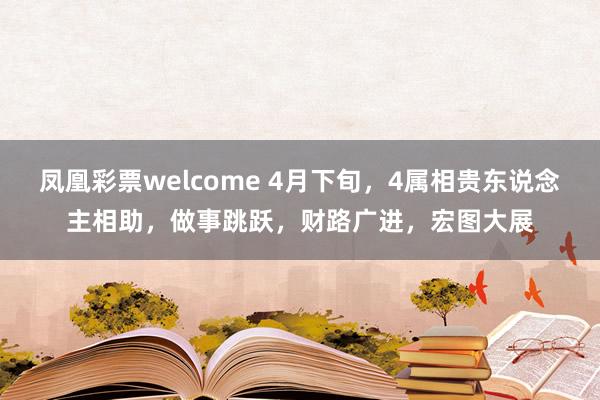 凤凰彩票welcome 4月下旬，4属相贵东说念主相助，做事跳跃，财路广进，宏图大展