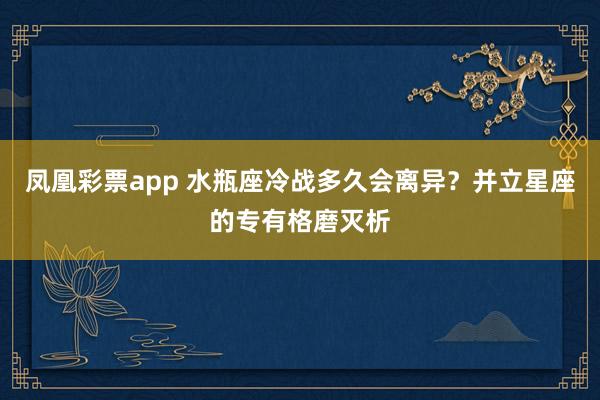 凤凰彩票app 水瓶座冷战多久会离异？并立星座的专有格磨灭析