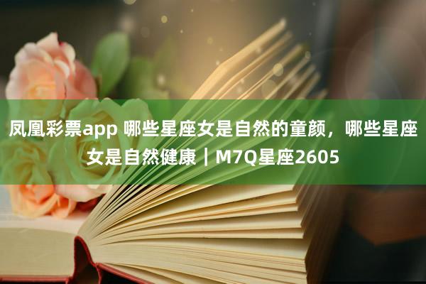 凤凰彩票app 哪些星座女是自然的童颜，哪些星座女是自然健康｜M7Q星座2605