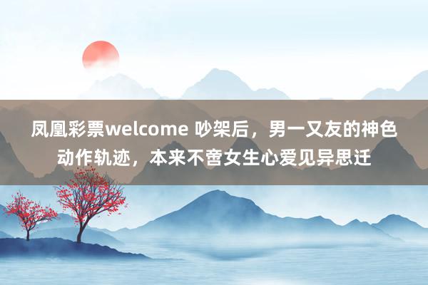 凤凰彩票welcome 吵架后，男一又友的神色动作轨迹，本来不啻女生心爱见异思迁