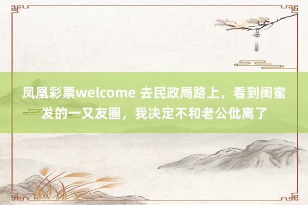凤凰彩票welcome 去民政局路上，看到闺蜜发的一又友圈，我决定不和老公仳离了
