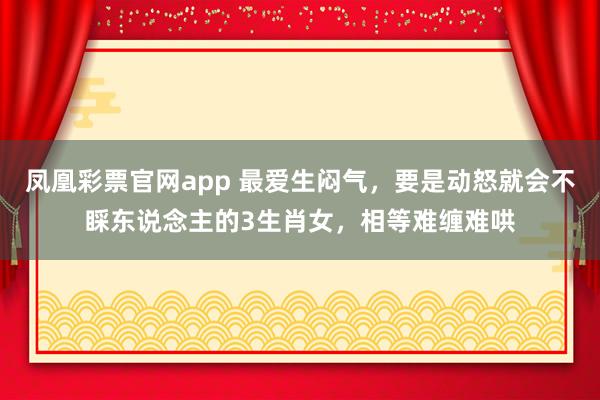 凤凰彩票官网app 最爱生闷气，要是动怒就会不睬东说念主的3生肖女，相等难缠难哄