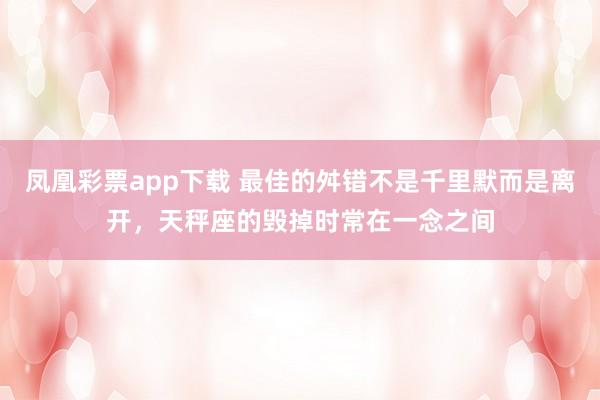 凤凰彩票app下载 最佳的舛错不是千里默而是离开，天秤座的毁掉时常在一念之间