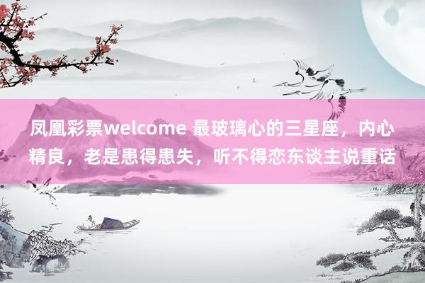 凤凰彩票welcome 最玻璃心的三星座，内心精良，老是患得患失，听不得恋东谈主说重话