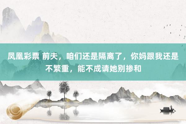 凤凰彩票 前夫，咱们还是隔离了，你妈跟我还是不繁重，能不成请她别掺和