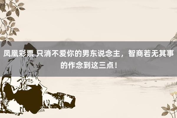 凤凰彩票 只消不爱你的男东说念主，智商若无其事的作念到这三点！