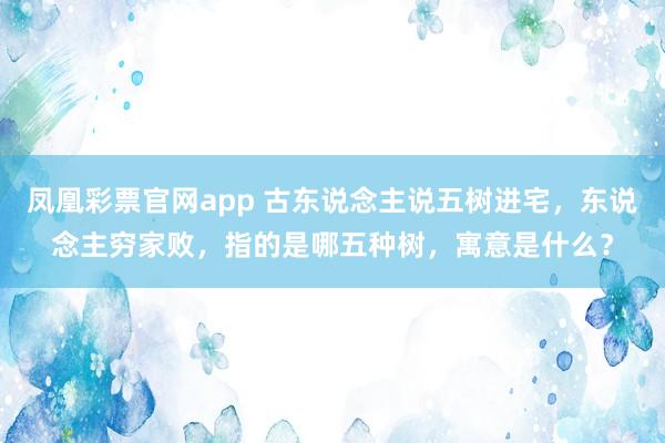 凤凰彩票官网app 古东说念主说五树进宅，东说念主穷家败，指的是哪五种树，寓意是什么？