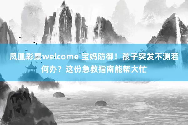 凤凰彩票welcome 宝妈防御！孩子突发不测若何办？这份急救指南能帮大忙