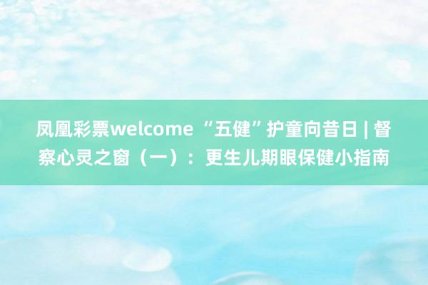 凤凰彩票welcome “五健”护童向昔日 | 督察心灵之窗（一）：更生儿期眼保健小指南